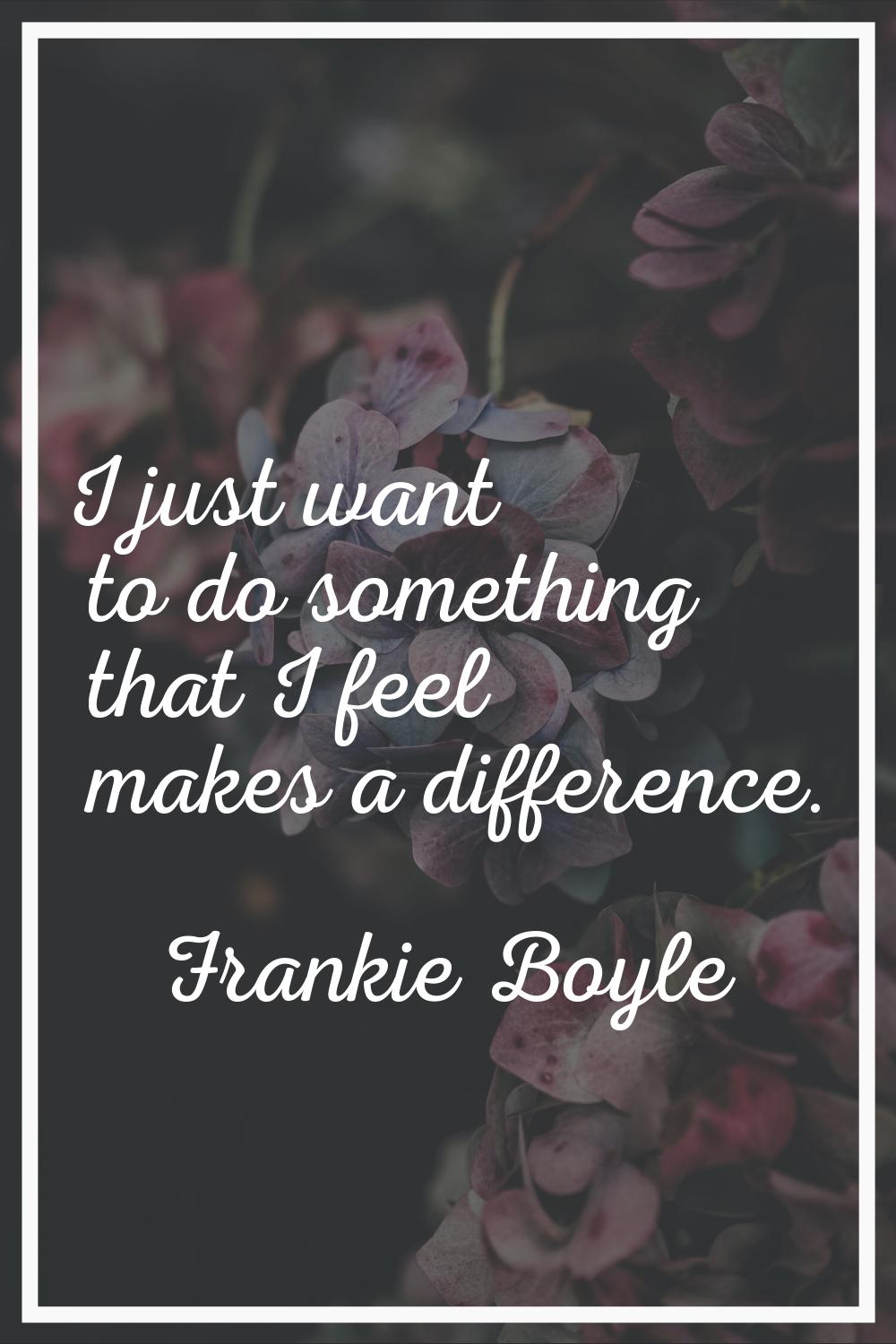 I just want to do something that I feel makes a difference.