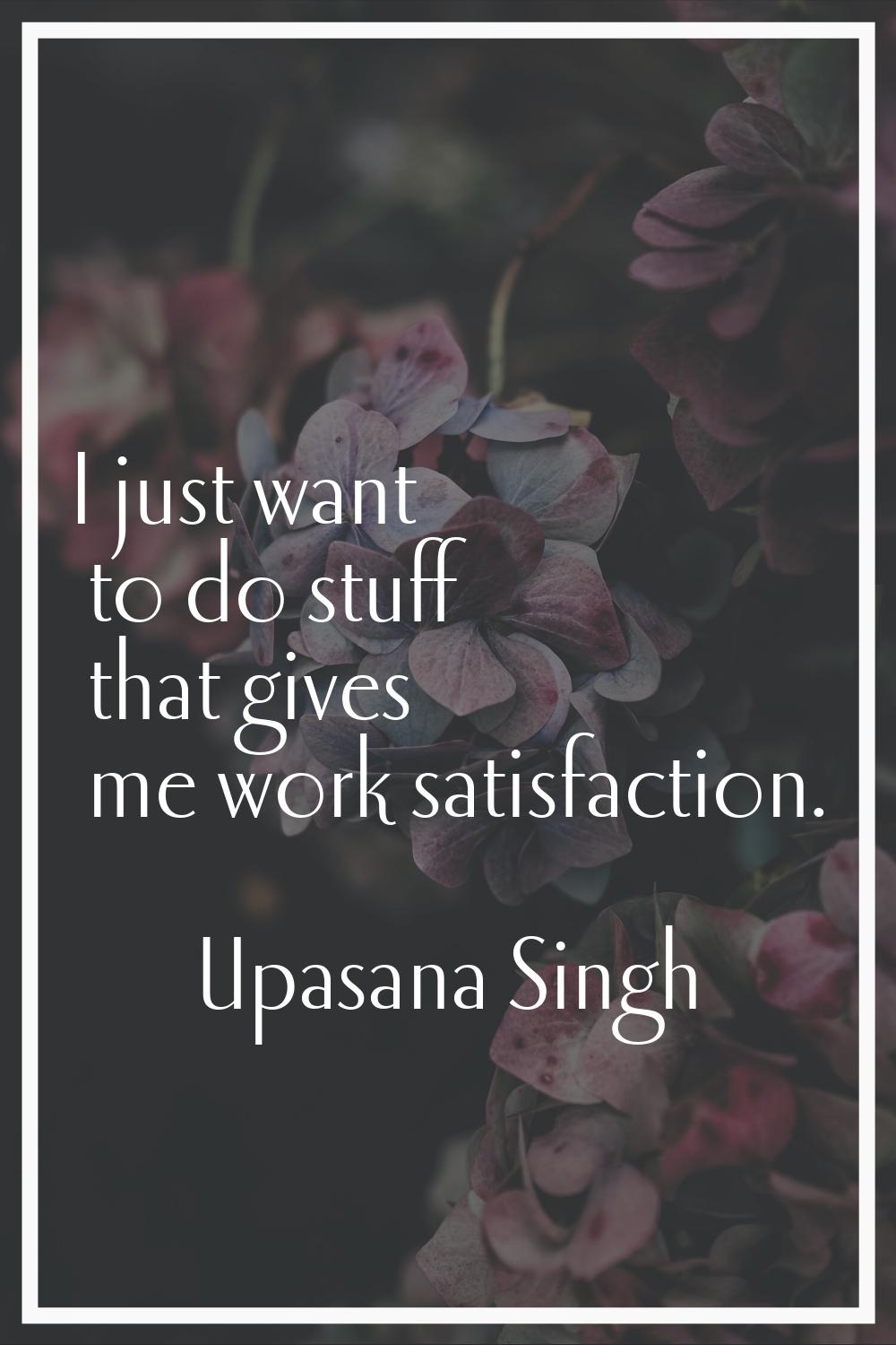 I just want to do stuff that gives me work satisfaction.