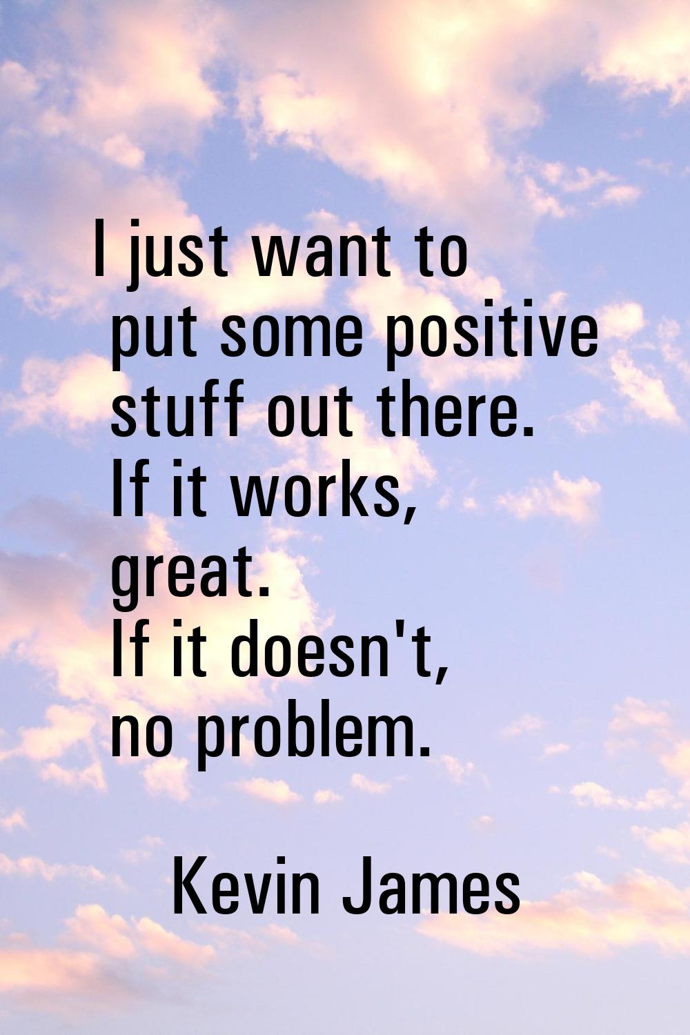 I just want to put some positive stuff out there. If it works, great. If it doesn't, no problem.