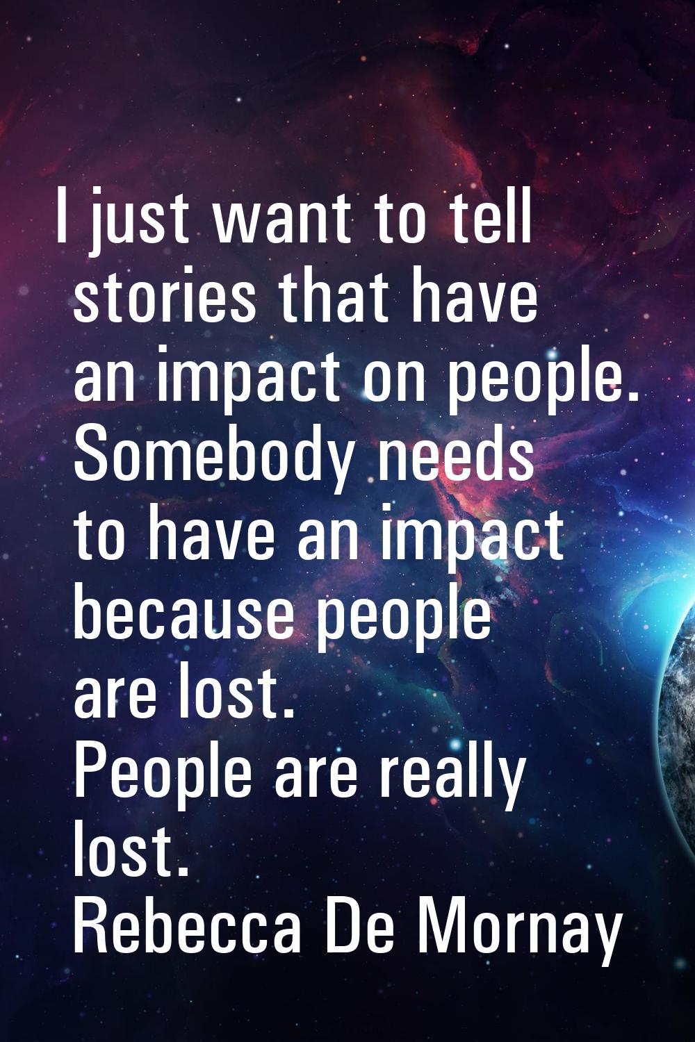 I just want to tell stories that have an impact on people. Somebody needs to have an impact because