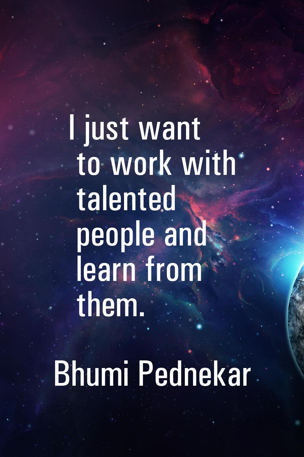 I just want to work with talented people and learn from them.