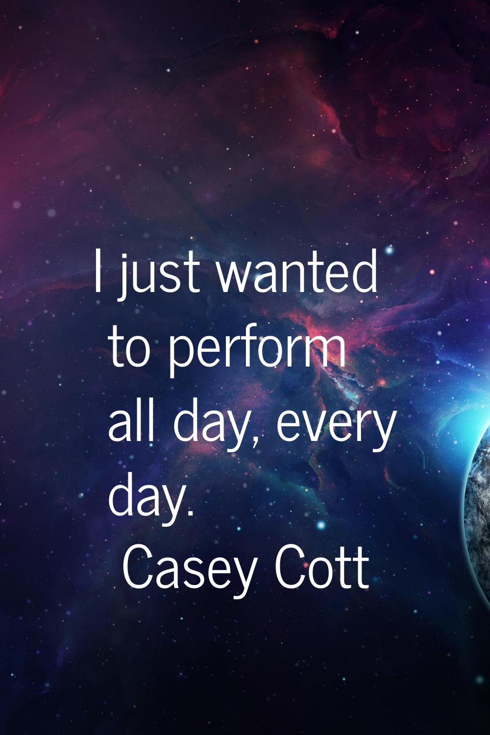 I just wanted to perform all day, every day.
