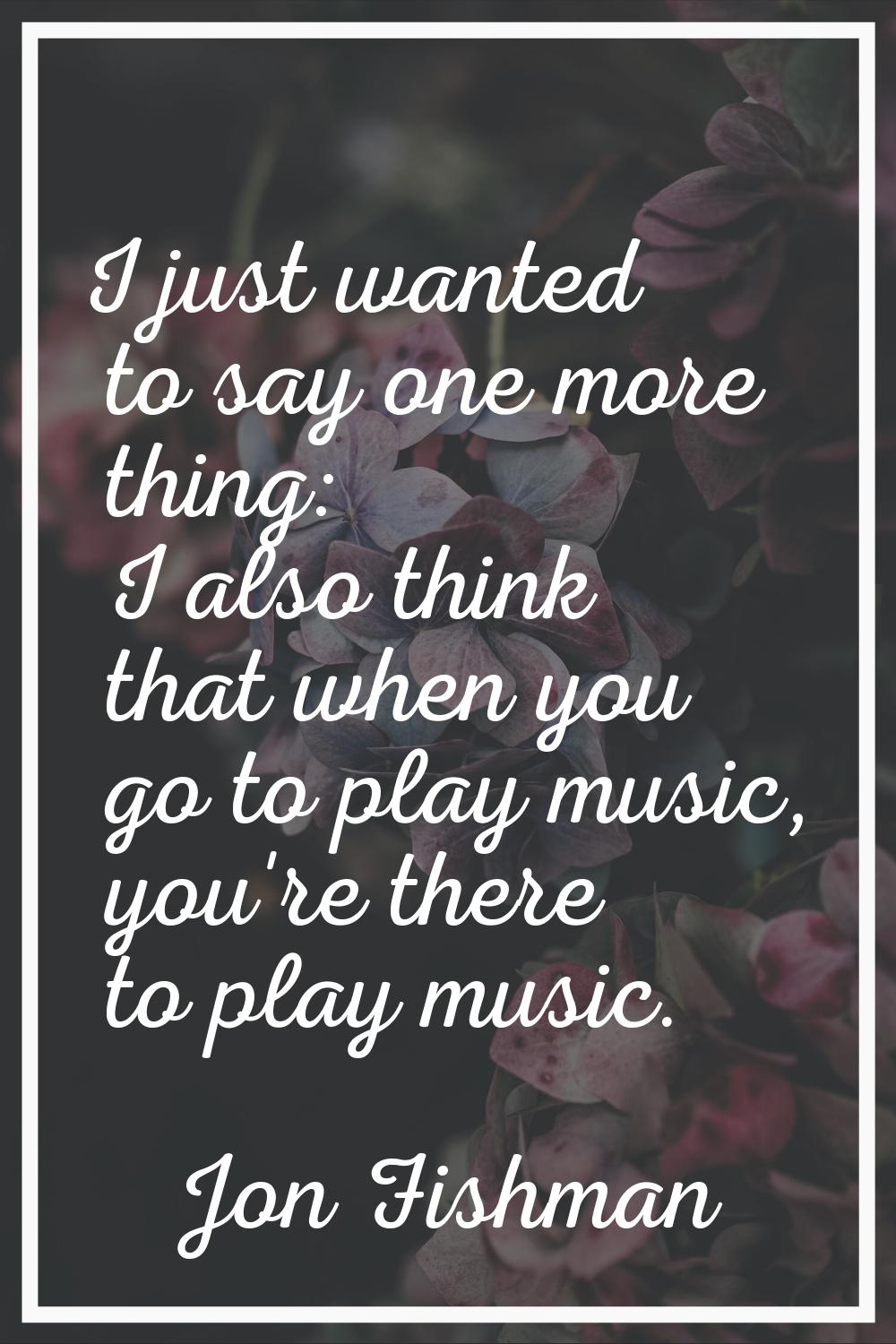 I just wanted to say one more thing: I also think that when you go to play music, you're there to p