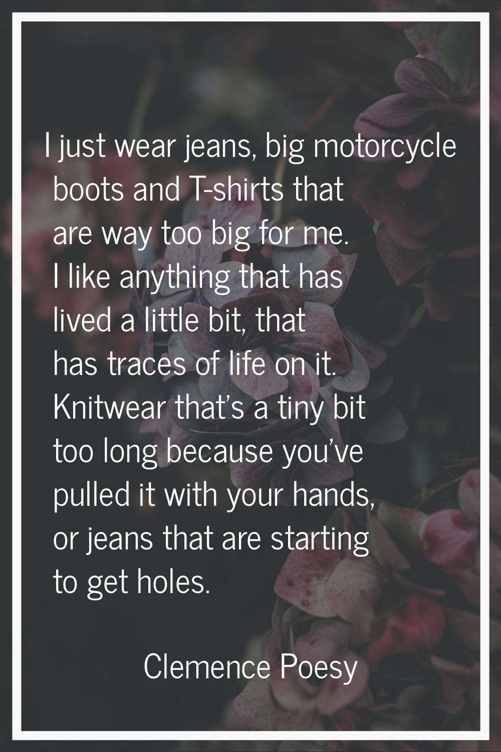 I just wear jeans, big motorcycle boots and T-shirts that are way too big for me. I like anything t