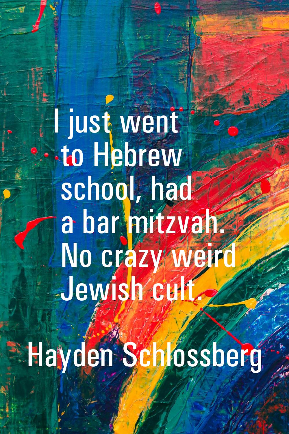 I just went to Hebrew school, had a bar mitzvah. No crazy weird Jewish cult.