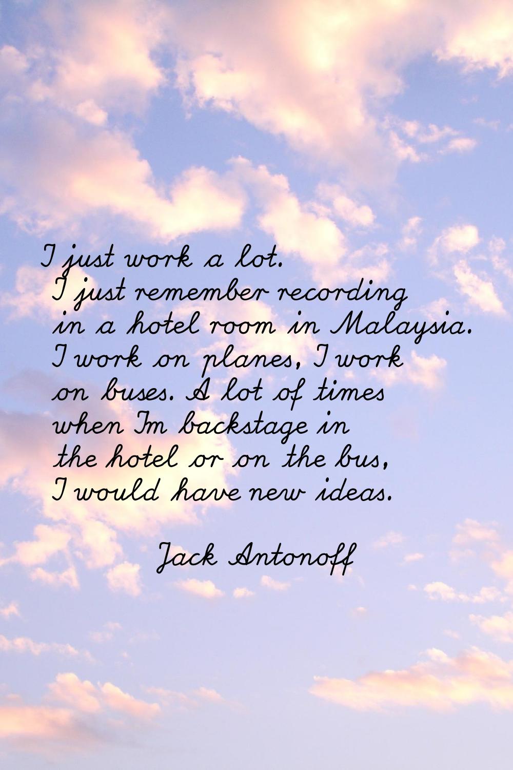 I just work a lot. I just remember recording in a hotel room in Malaysia. I work on planes, I work 
