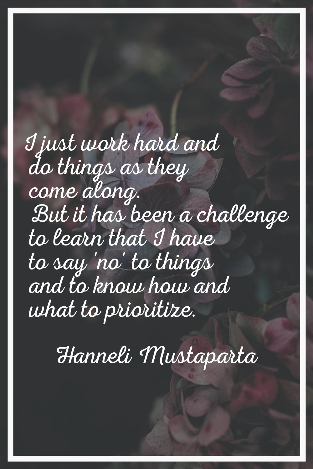 I just work hard and do things as they come along. But it has been a challenge to learn that I have
