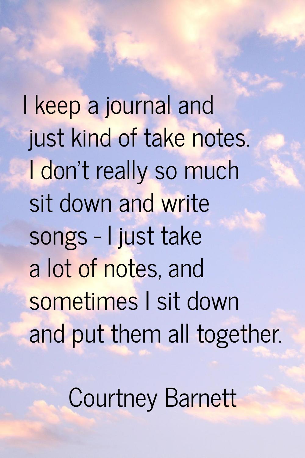 I keep a journal and just kind of take notes. I don't really so much sit down and write songs - I j