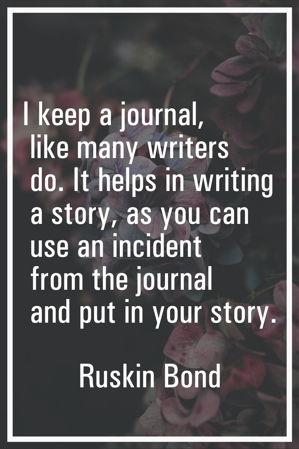 I keep a journal, like many writers do. It helps in writing a story, as you can use an incident fro