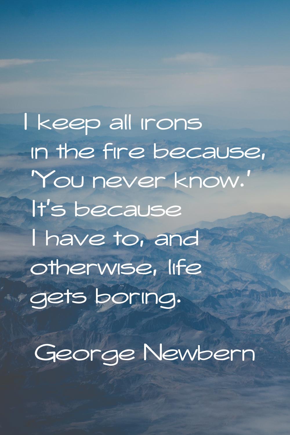 I keep all irons in the fire because, 'You never know.' It's because I have to, and otherwise, life