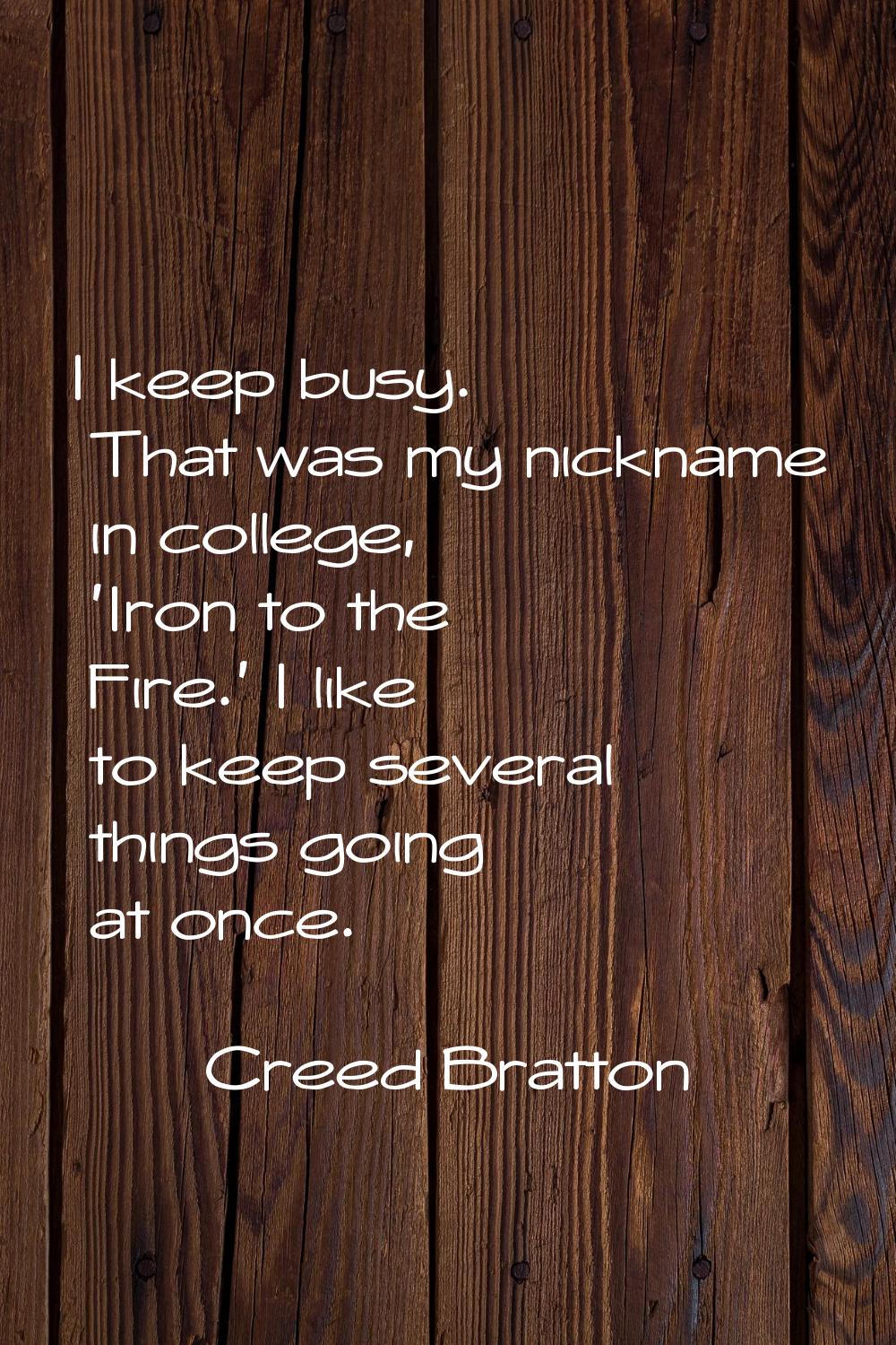 I keep busy. That was my nickname in college, 'Iron to the Fire.' I like to keep several things goi