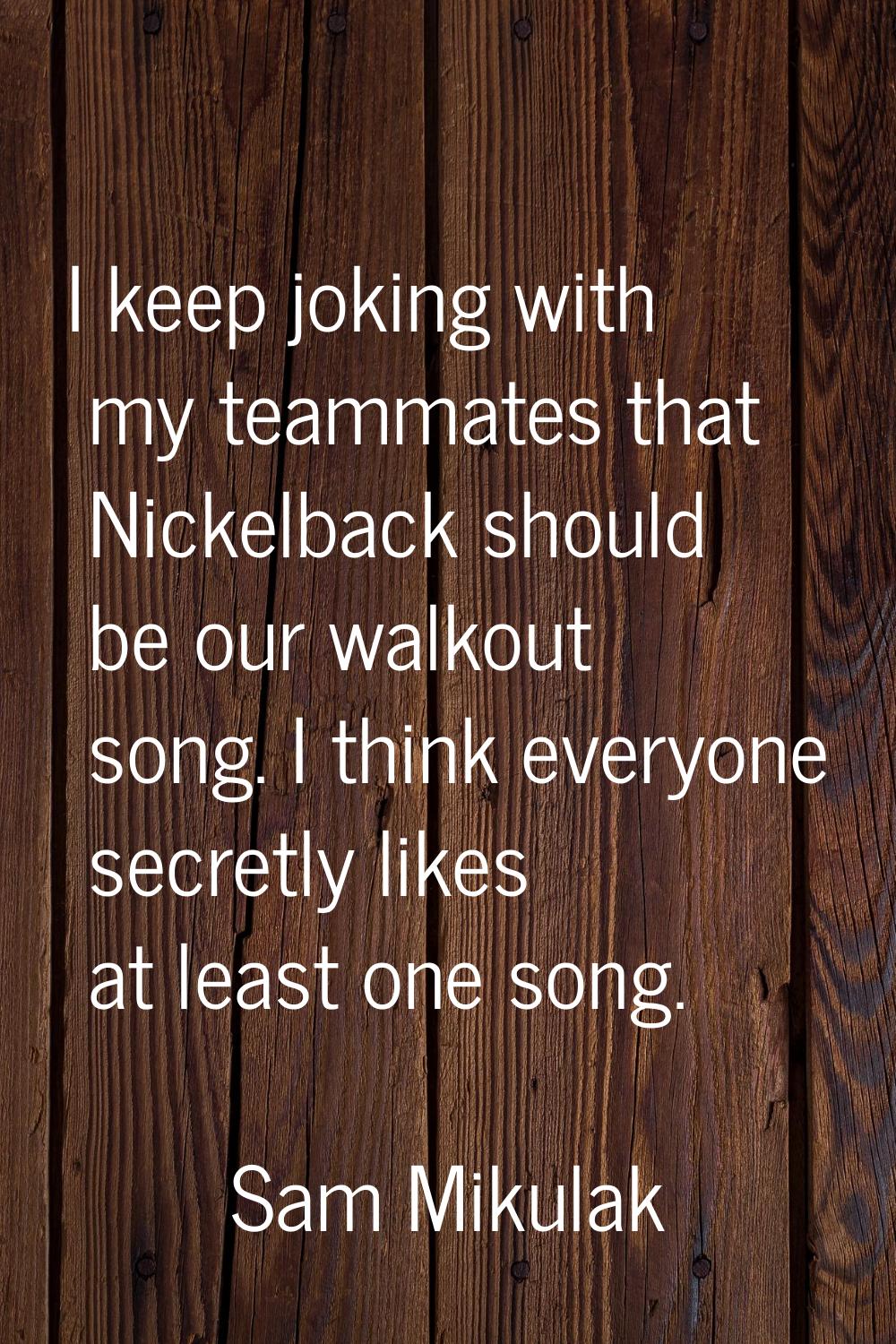 I keep joking with my teammates that Nickelback should be our walkout song. I think everyone secret