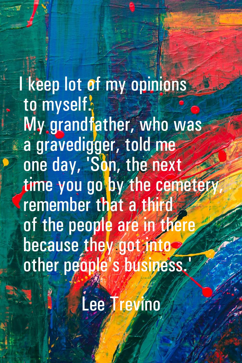 I keep lot of my opinions to myself. My grandfather, who was a gravedigger, told me one day, 'Son, 