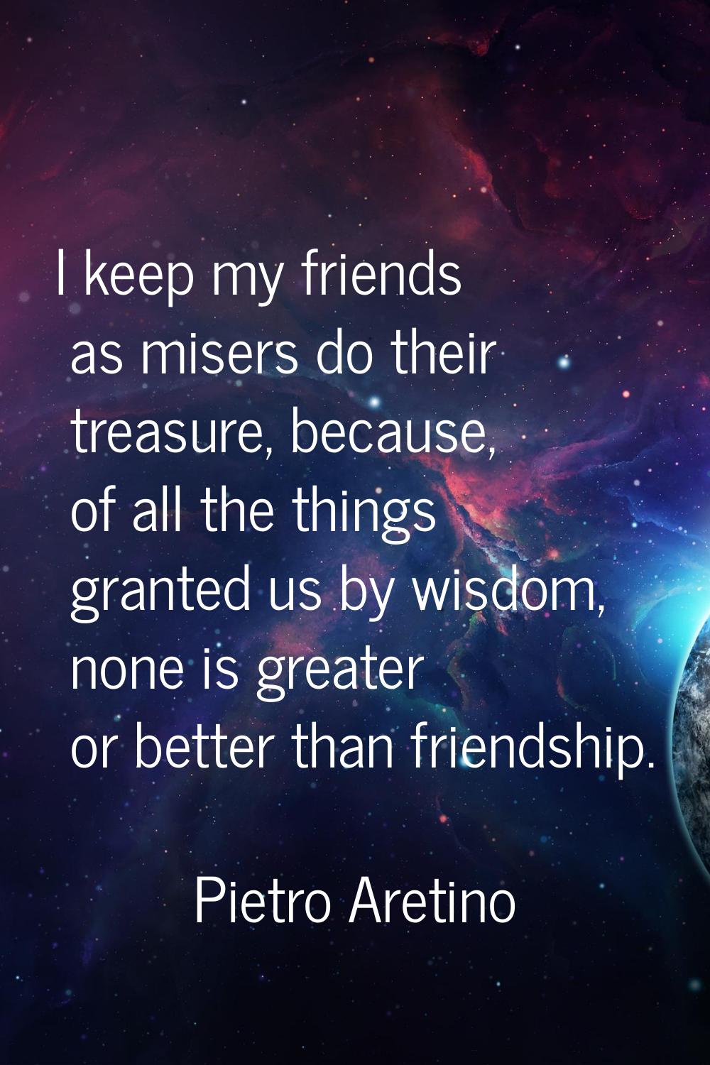 I keep my friends as misers do their treasure, because, of all the things granted us by wisdom, non