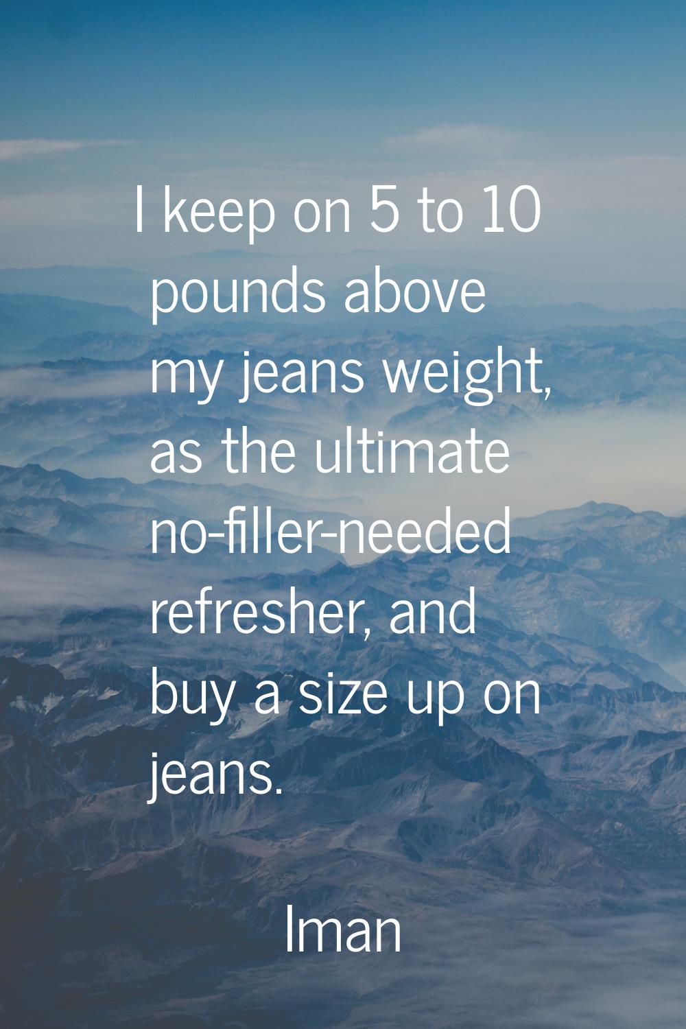I keep on 5 to 10 pounds above my jeans weight, as the ultimate no-filler-needed refresher, and buy