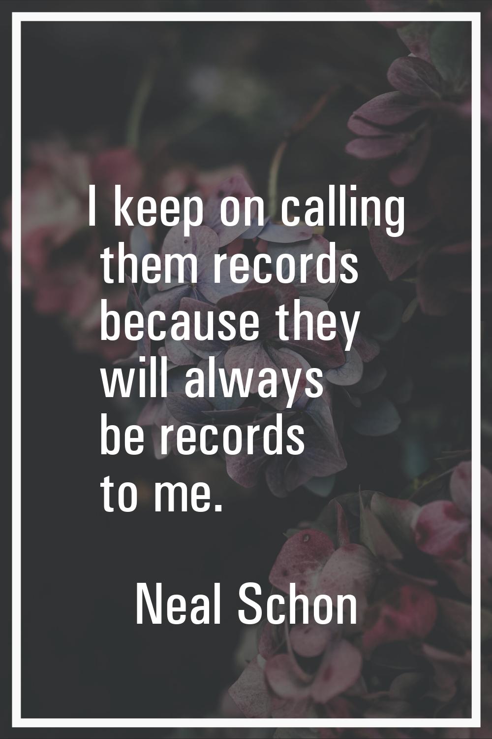 I keep on calling them records because they will always be records to me.