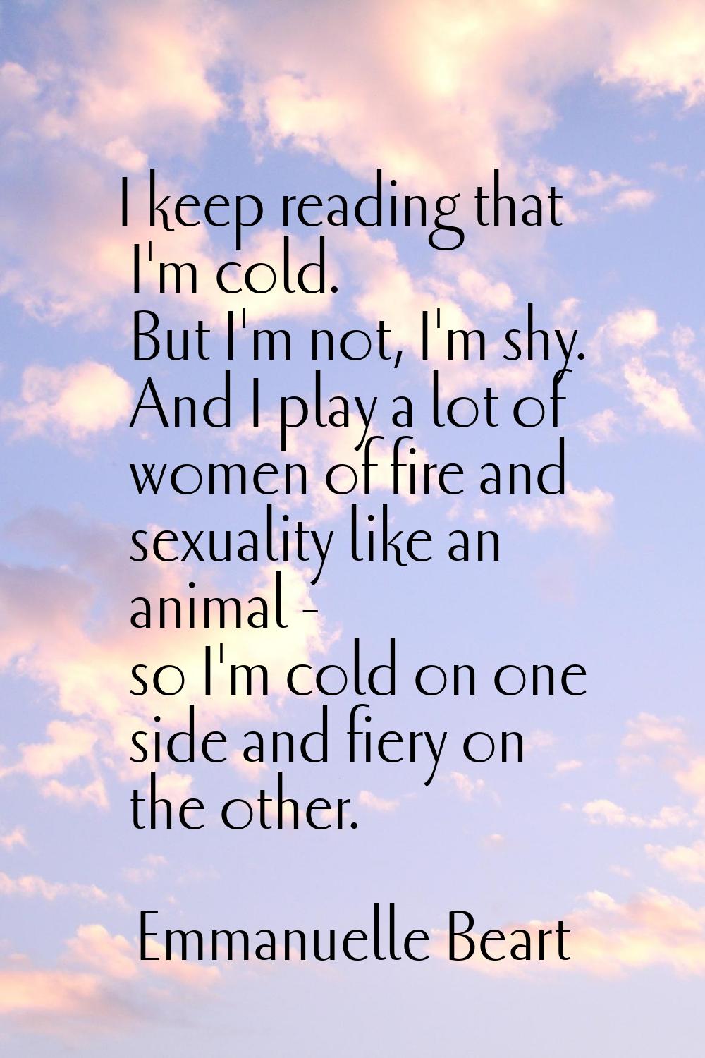 I keep reading that I'm cold. But I'm not, I'm shy. And I play a lot of women of fire and sexuality