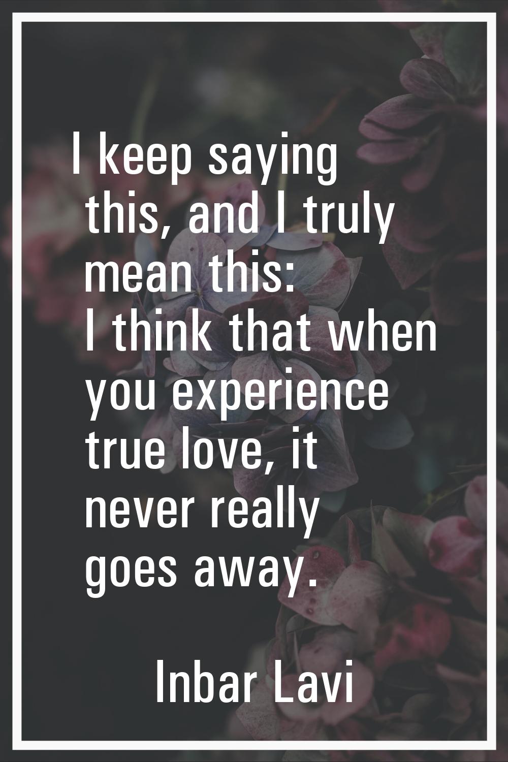 I keep saying this, and I truly mean this: I think that when you experience true love, it never rea