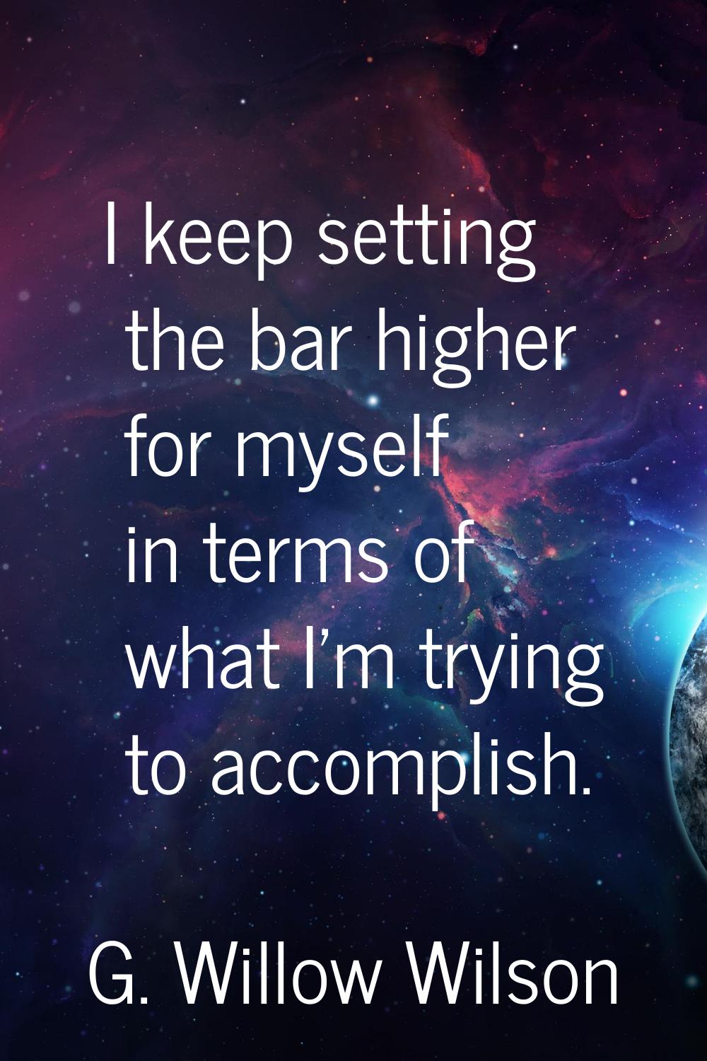 I keep setting the bar higher for myself in terms of what I'm trying to accomplish.