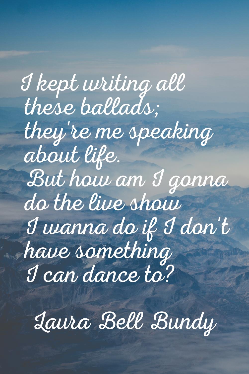 I kept writing all these ballads; they're me speaking about life. But how am I gonna do the live sh