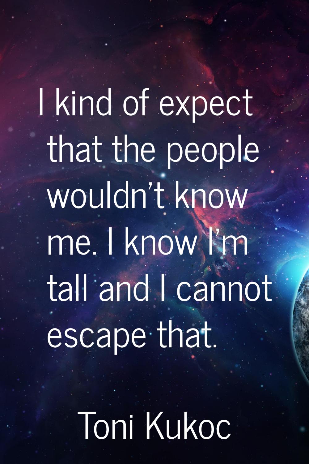 I kind of expect that the people wouldn't know me. I know I'm tall and I cannot escape that.