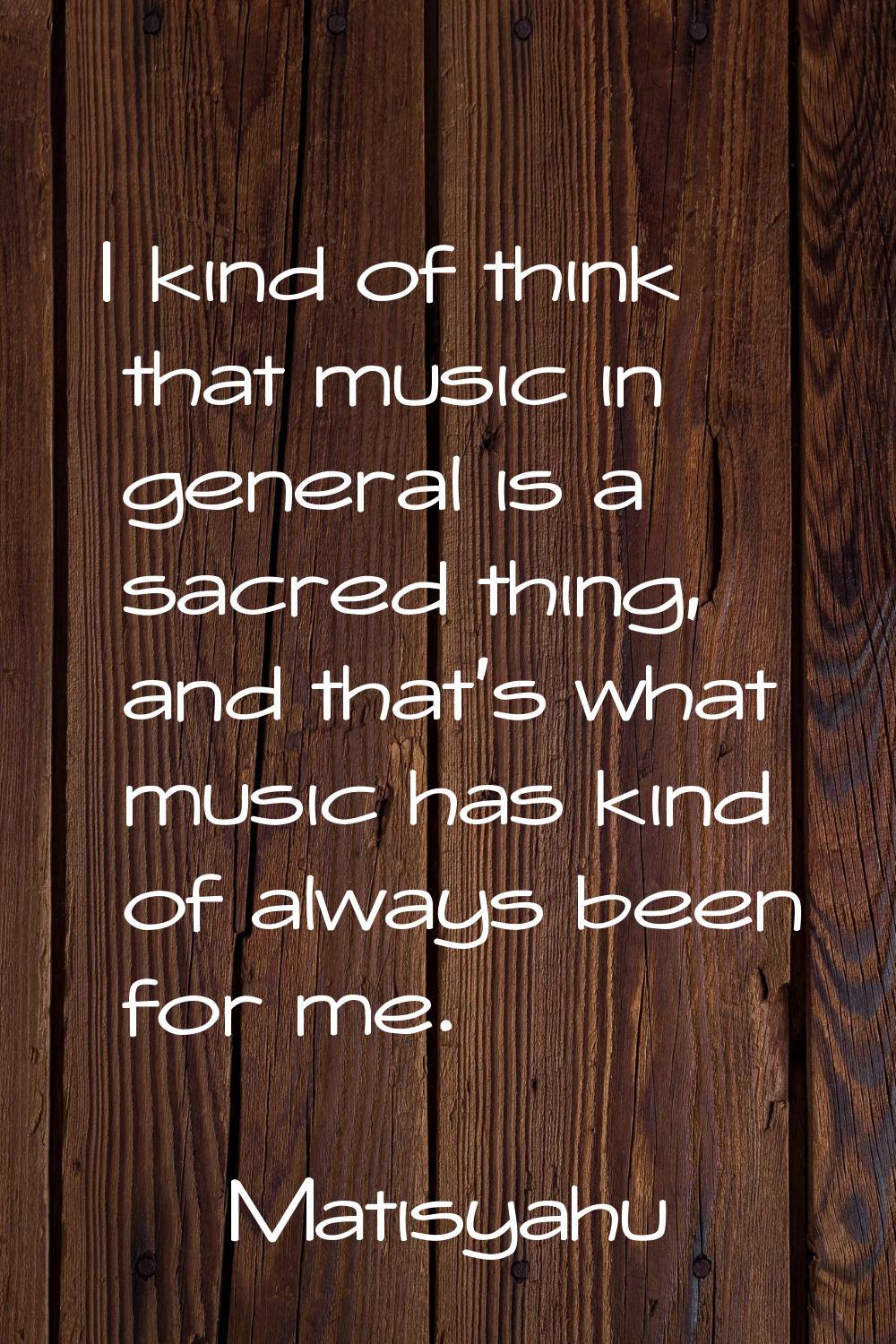 I kind of think that music in general is a sacred thing, and that's what music has kind of always b
