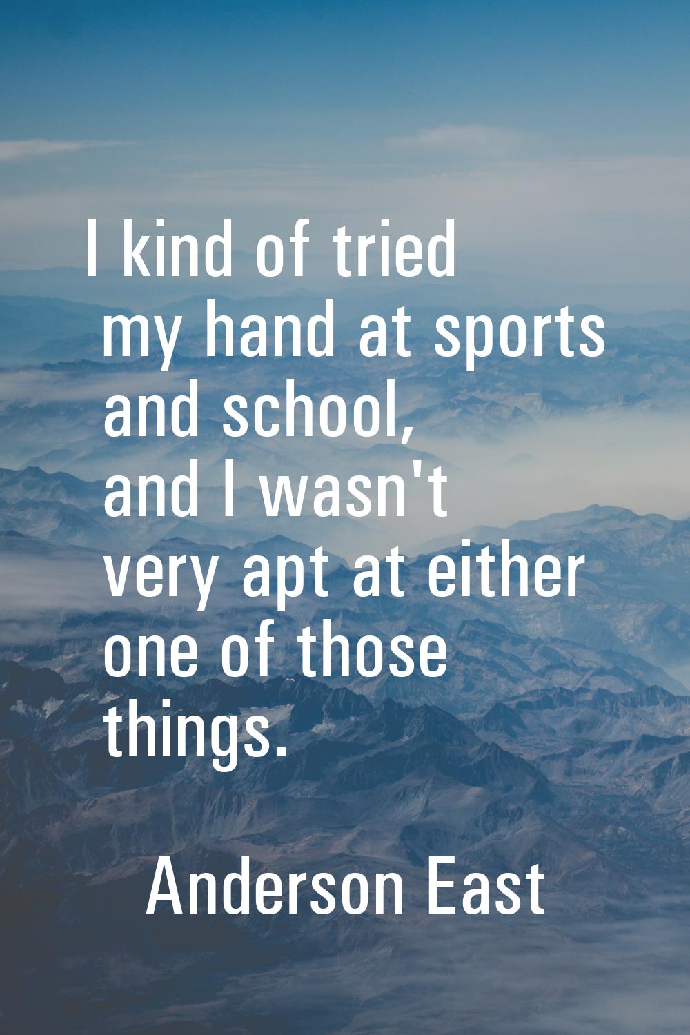 I kind of tried my hand at sports and school, and I wasn't very apt at either one of those things.