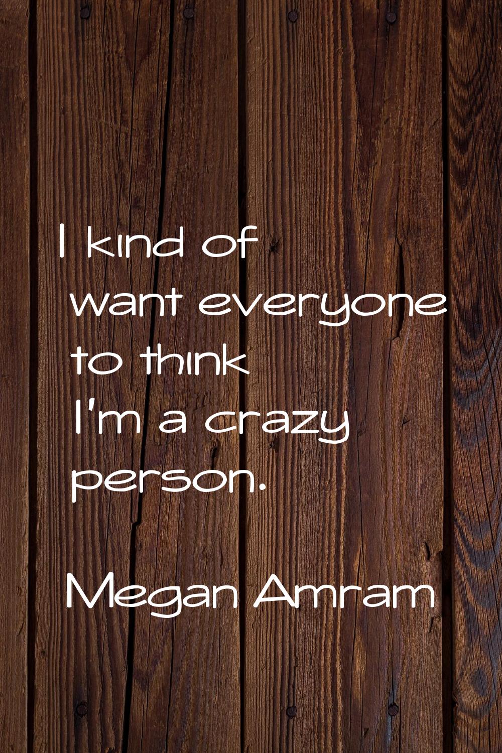 I kind of want everyone to think I'm a crazy person.