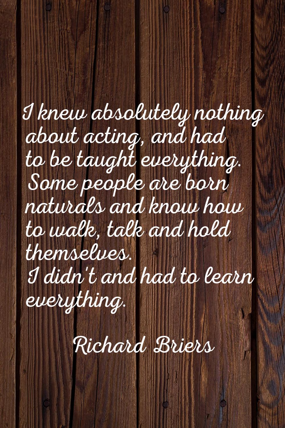 I knew absolutely nothing about acting, and had to be taught everything. Some people are born natur