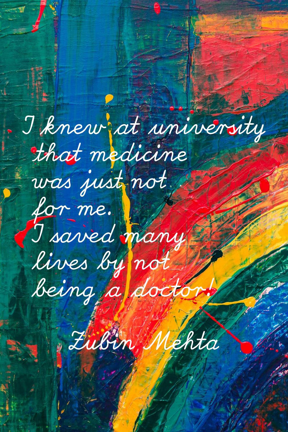 I knew at university that medicine was just not for me. I saved many lives by not being a doctor!