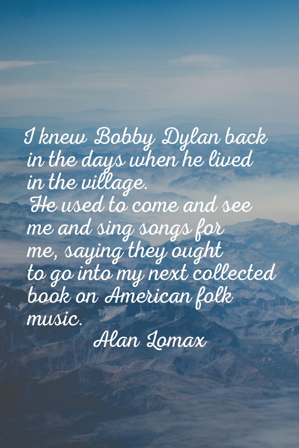 I knew Bobby Dylan back in the days when he lived in the village. He used to come and see me and si