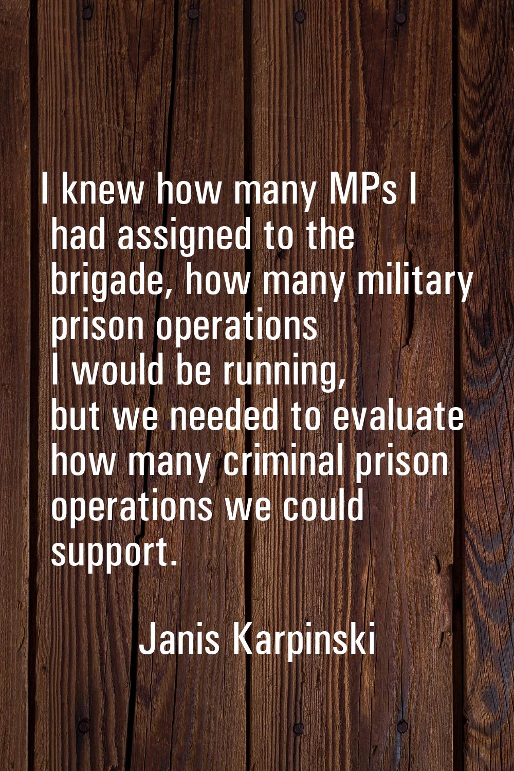 I knew how many MPs I had assigned to the brigade, how many military prison operations I would be r