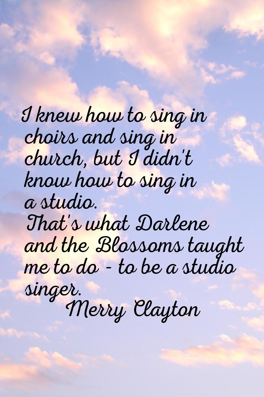 I knew how to sing in choirs and sing in church, but I didn't know how to sing in a studio. That's 