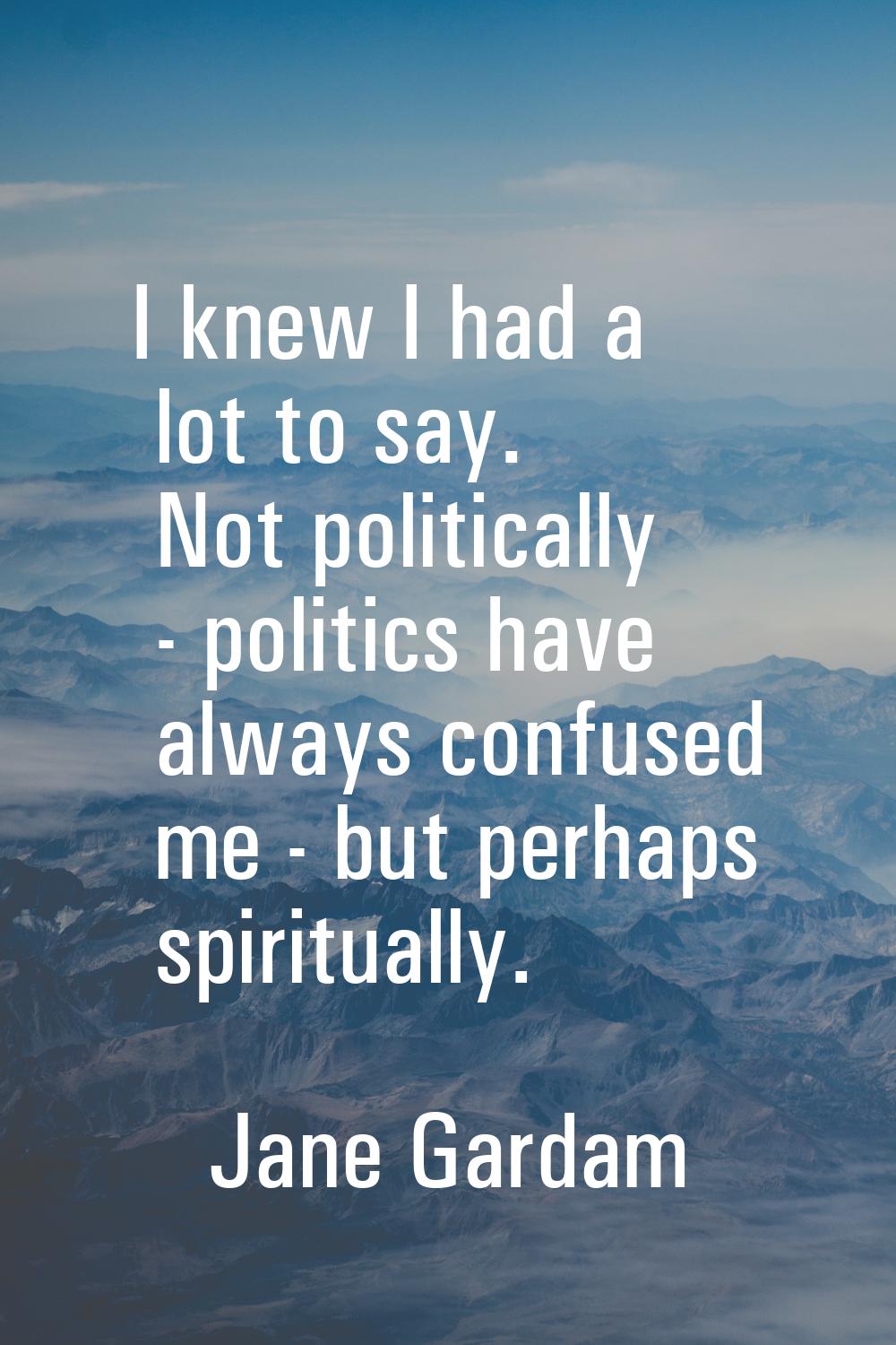 I knew I had a lot to say. Not politically - politics have always confused me - but perhaps spiritu
