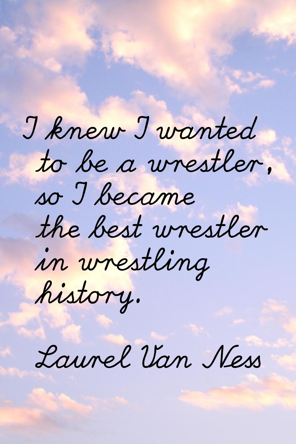 I knew I wanted to be a wrestler, so I became the best wrestler in wrestling history.