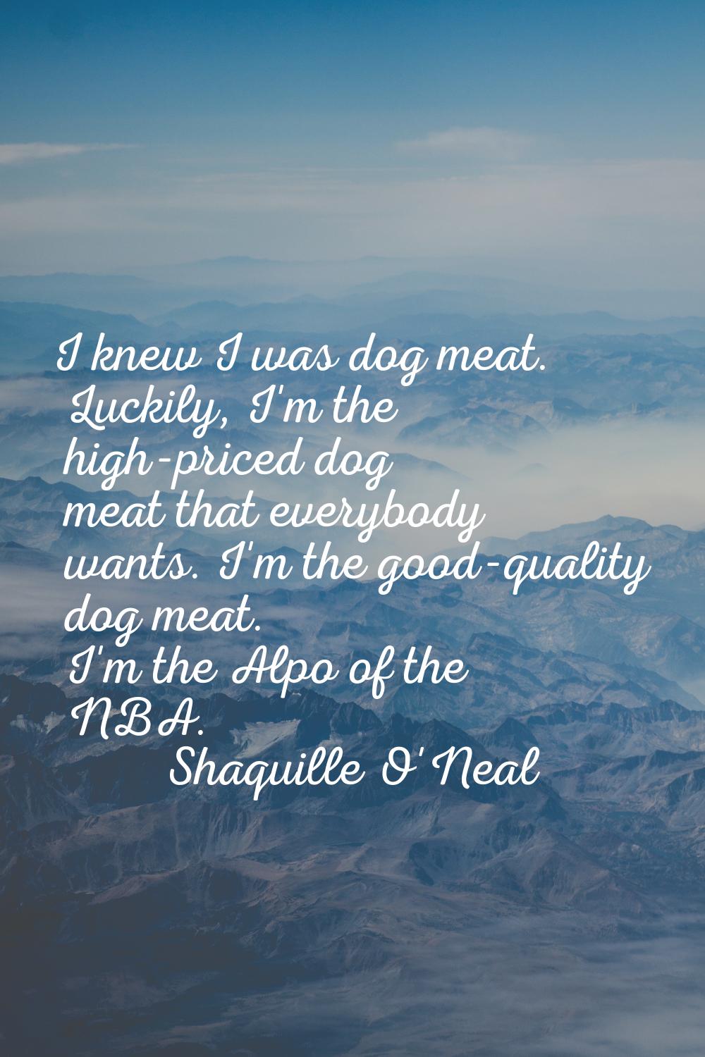 I knew I was dog meat. Luckily, I'm the high-priced dog meat that everybody wants. I'm the good-qua