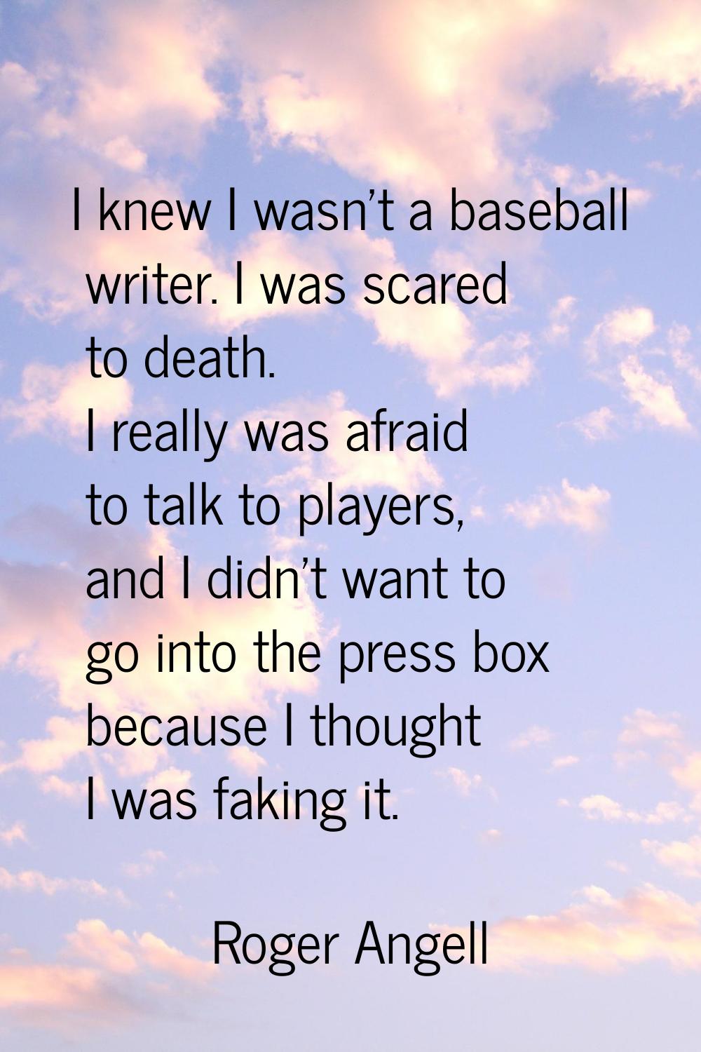 I knew I wasn't a baseball writer. I was scared to death. I really was afraid to talk to players, a