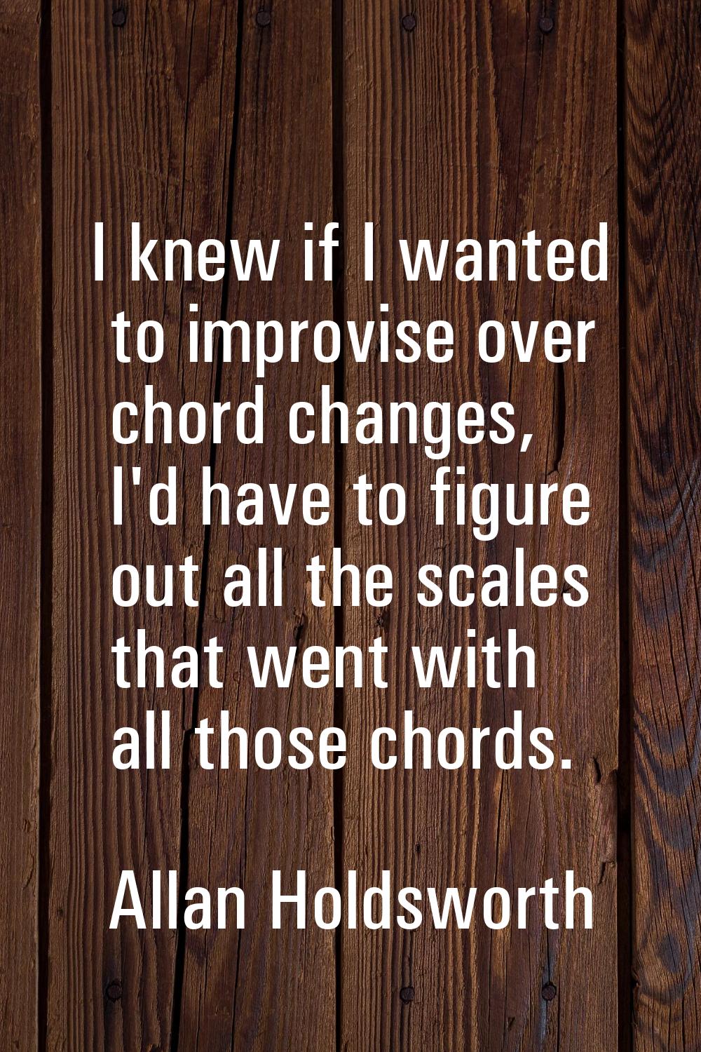 I knew if I wanted to improvise over chord changes, I'd have to figure out all the scales that went