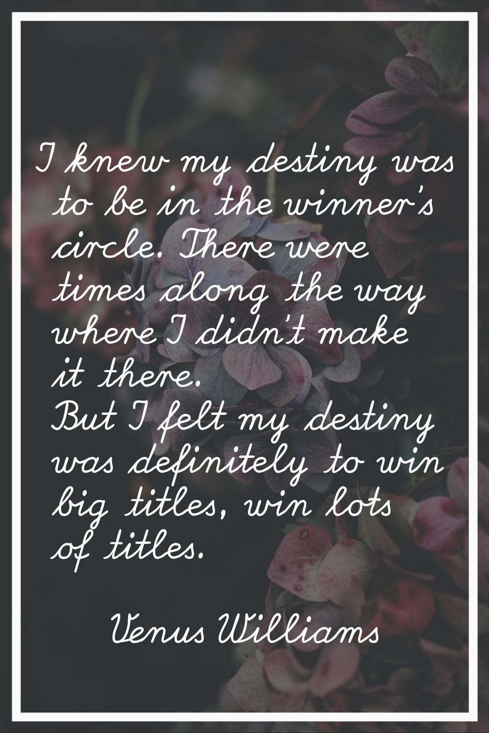 I knew my destiny was to be in the winner's circle. There were times along the way where I didn't m