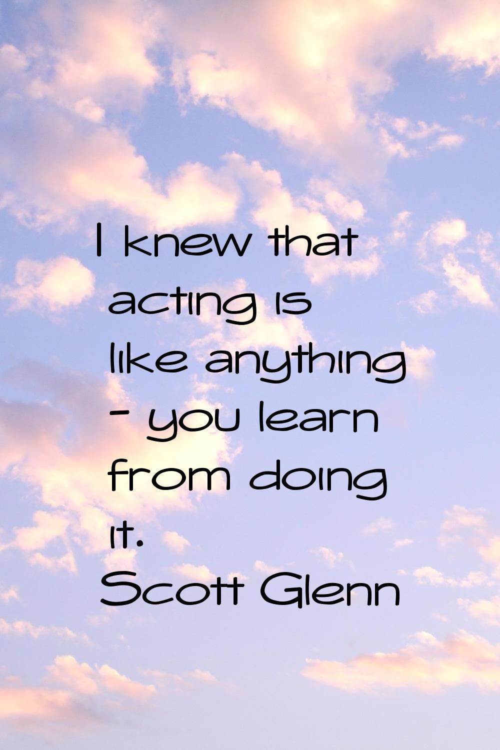 I knew that acting is like anything - you learn from doing it.