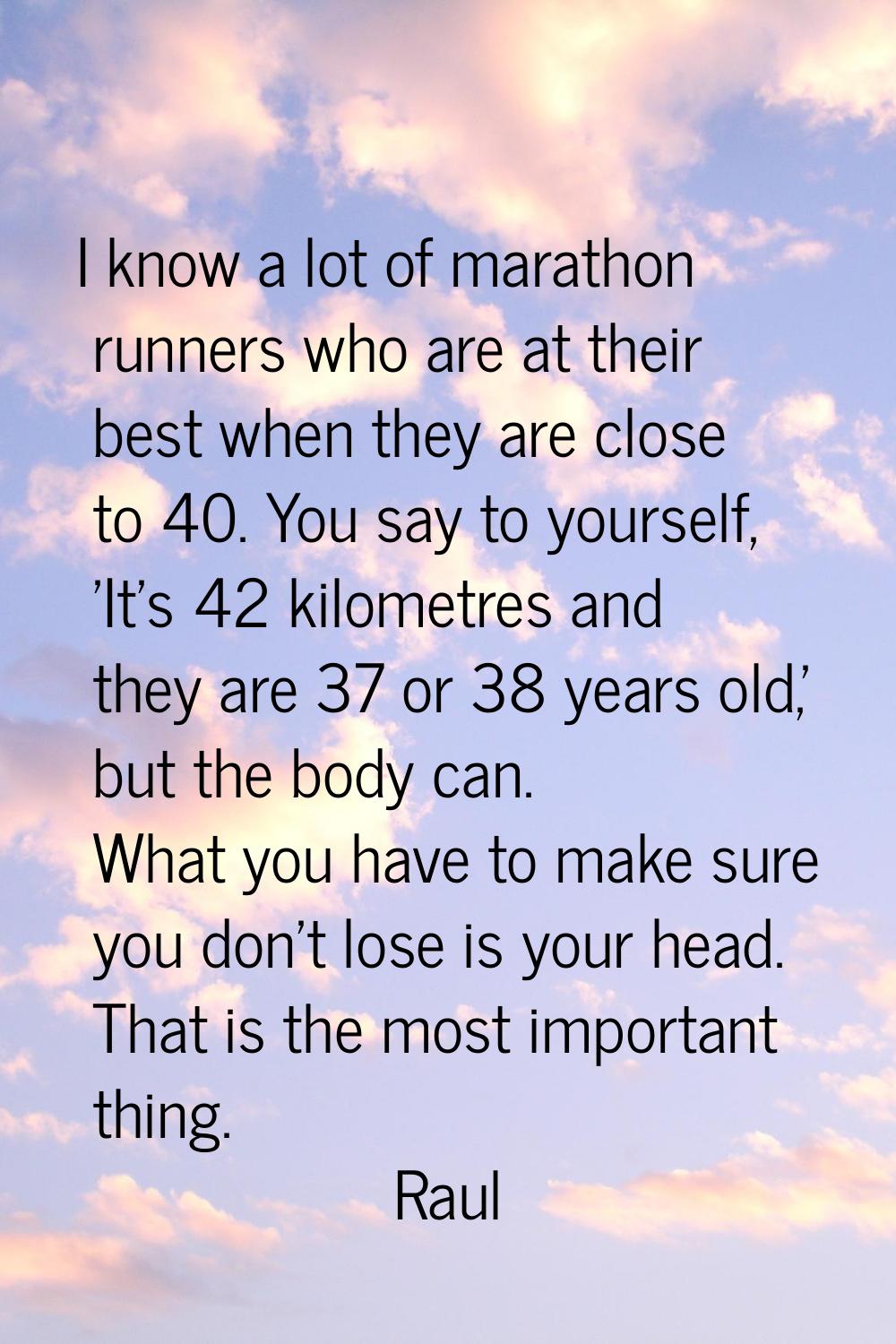 I know a lot of marathon runners who are at their best when they are close to 40. You say to yourse