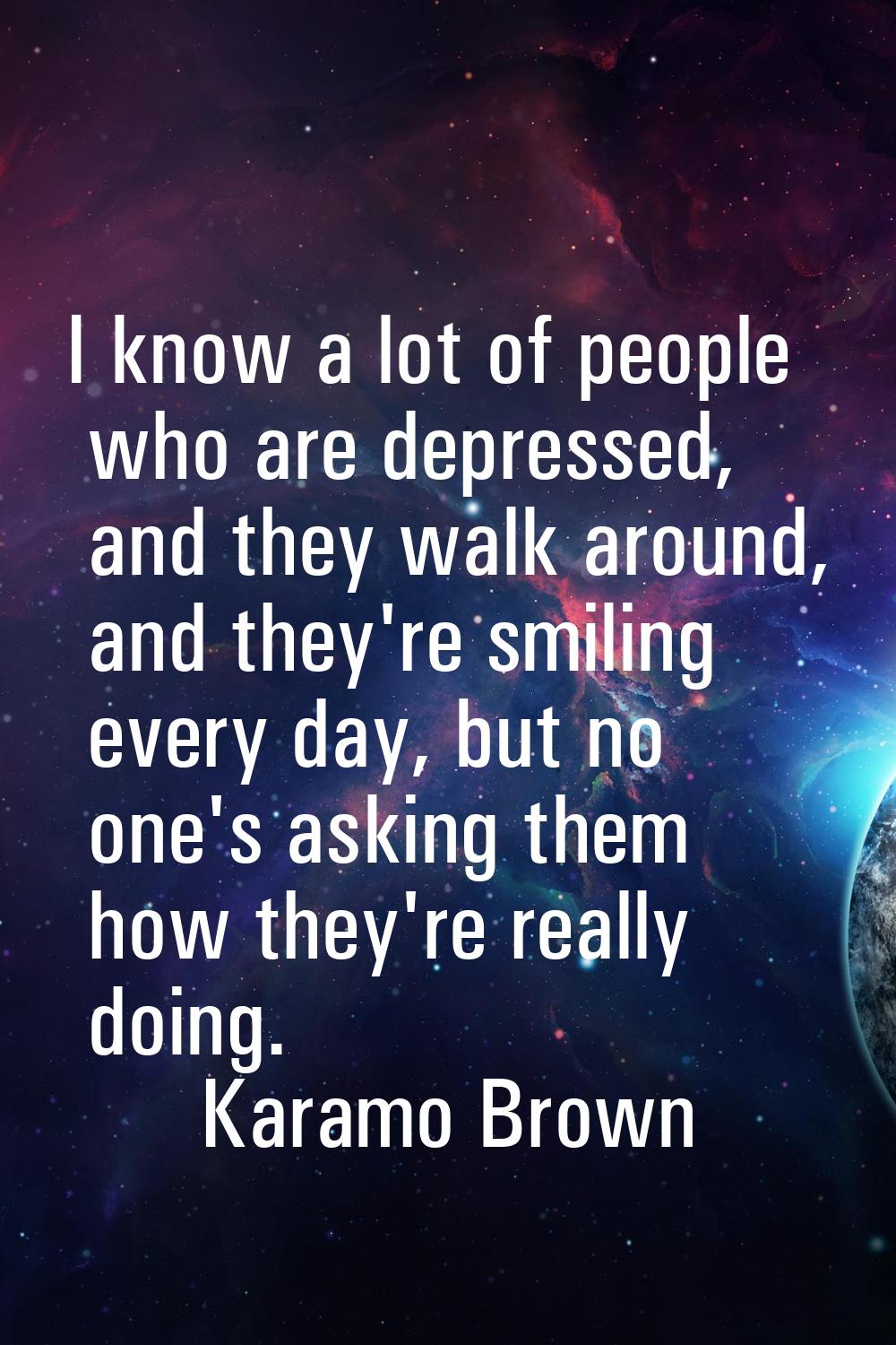 I know a lot of people who are depressed, and they walk around, and they're smiling every day, but 