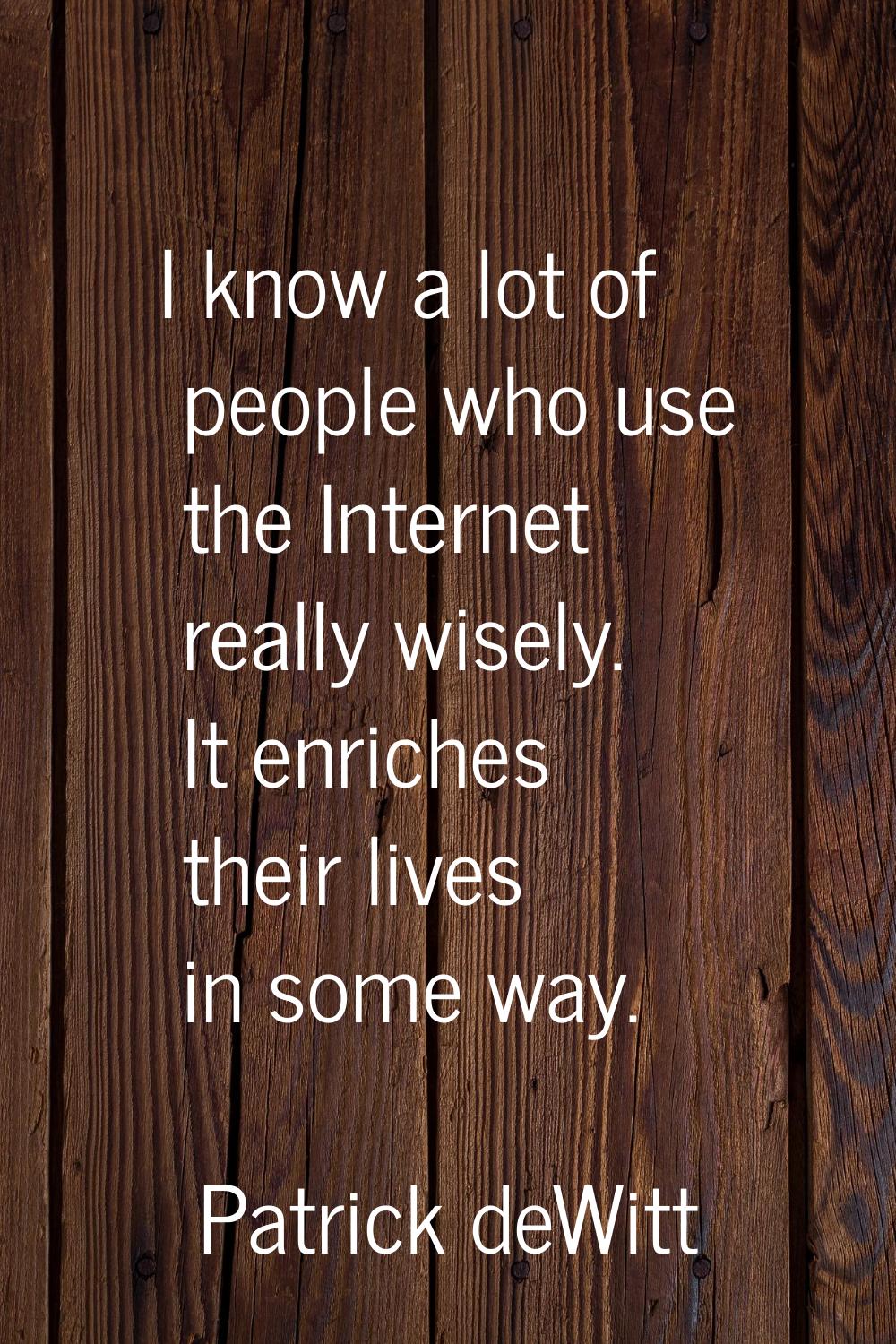 I know a lot of people who use the Internet really wisely. It enriches their lives in some way.