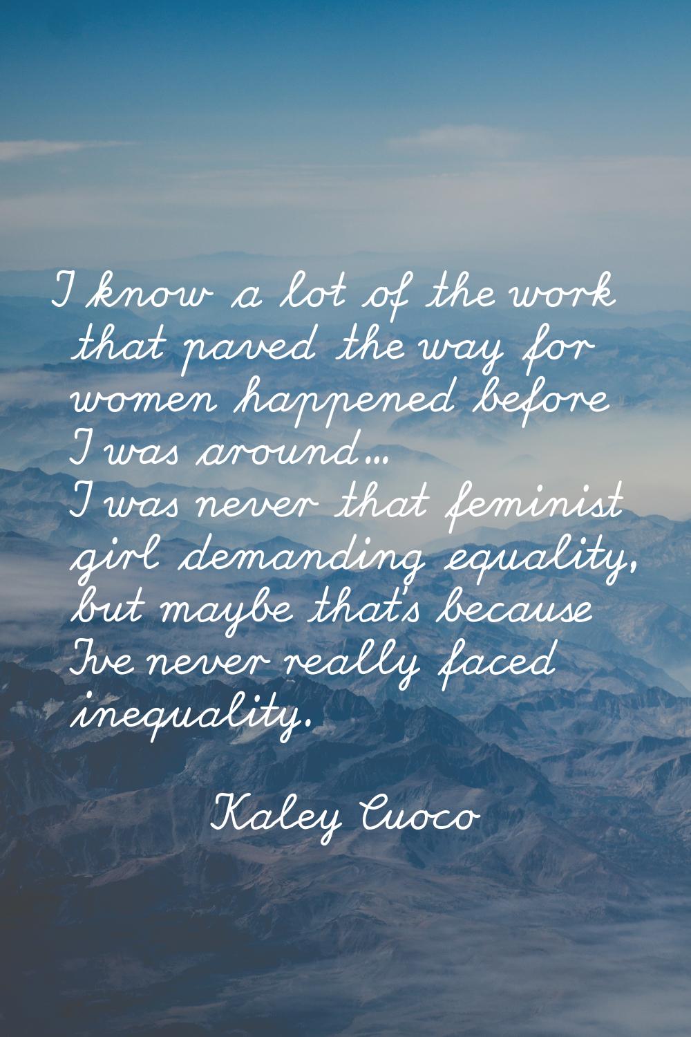 I know a lot of the work that paved the way for women happened before I was around... I was never t