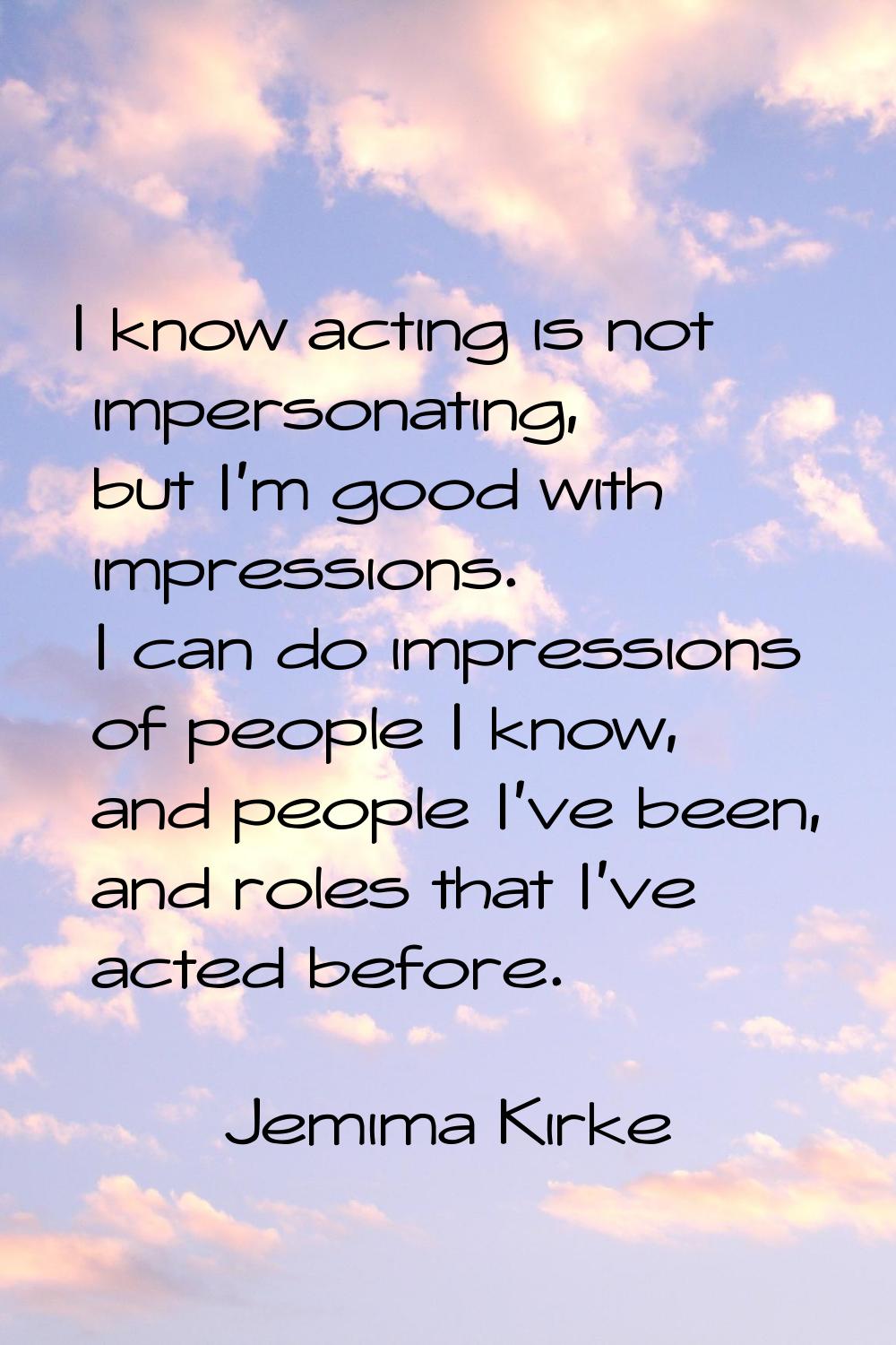 I know acting is not impersonating, but I'm good with impressions. I can do impressions of people I