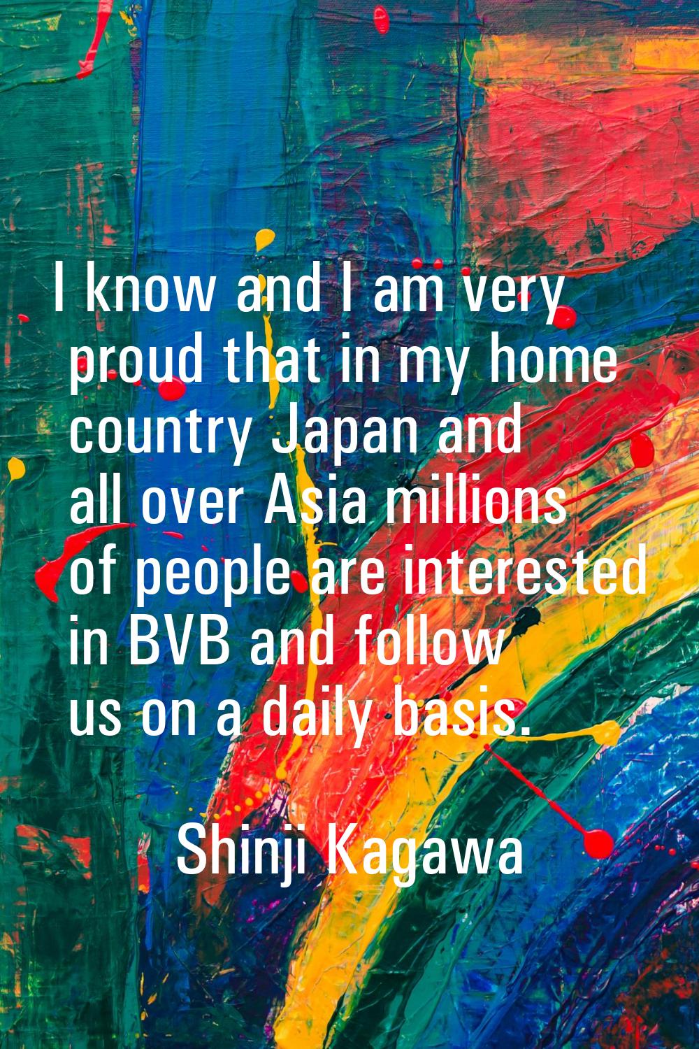 I know and I am very proud that in my home country Japan and all over Asia millions of people are i