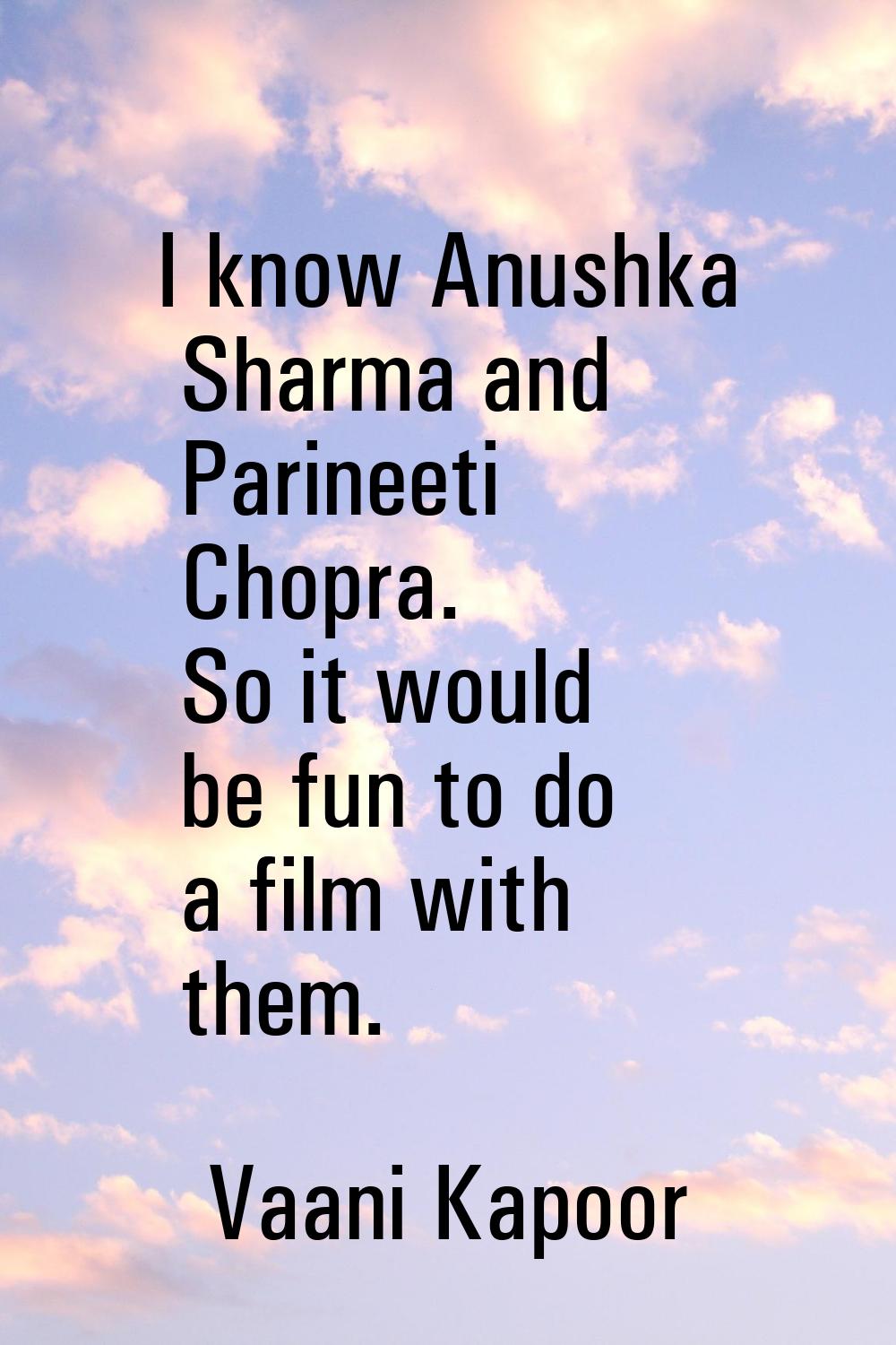 I know Anushka Sharma and Parineeti Chopra. So it would be fun to do a film with them.