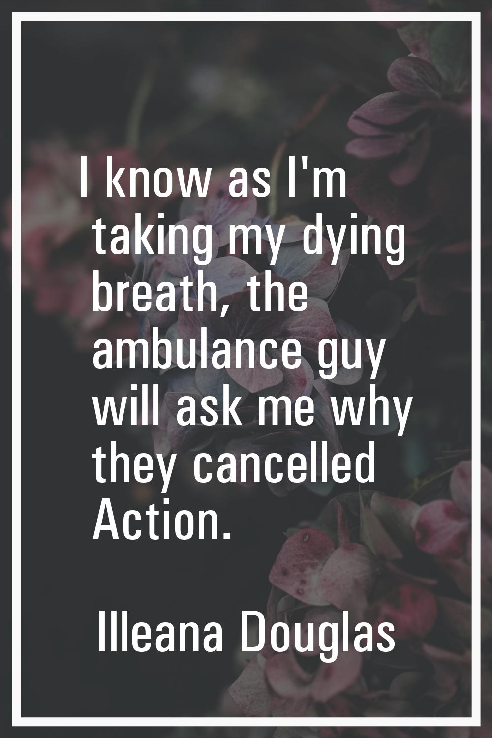 I know as I'm taking my dying breath, the ambulance guy will ask me why they cancelled Action.