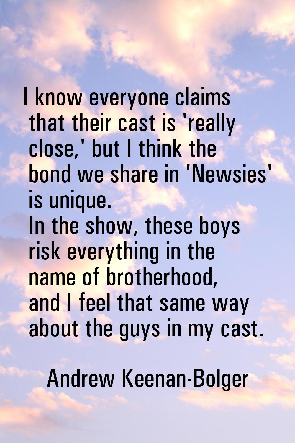 I know everyone claims that their cast is 'really close,' but I think the bond we share in 'Newsies