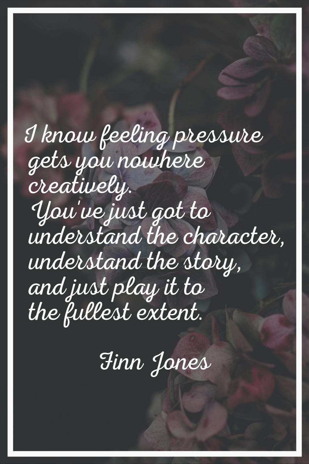 I know feeling pressure gets you nowhere creatively. You've just got to understand the character, u